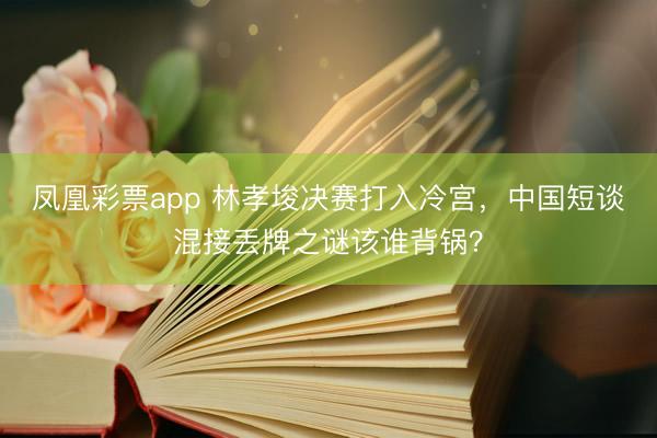 凤凰彩票app 林孝埈决赛打入冷宫，中国短谈混接丢牌之谜该谁背锅？