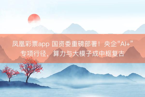 凤凰彩票app 国资委重磅部署！央企“AI+”专项行径，算力与大模子成中枢复古