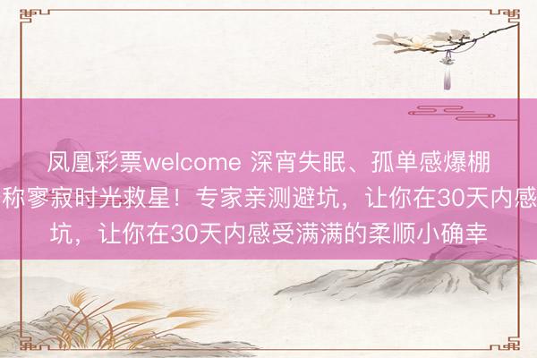 凤凰彩票welcome 深宵失眠、孤单感爆棚？这些谐和系好物号称寥寂时光救星！专家亲测避坑，让你在30天内感受满满的柔顺小确幸