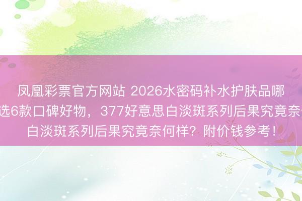 凤凰彩票官方网站 2026水密码补水护肤品哪款更值得开始？精选6款口碑好物，377好意思白淡斑系列后果究竟奈何样？附价钱参考！