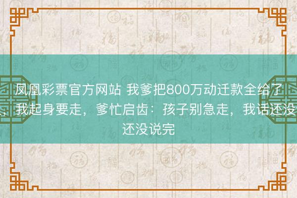 凤凰彩票官方网站 我爹把800万动迁款全给了姐姐，我起身要走，爹忙启齿：孩子别急走，我话还没说完