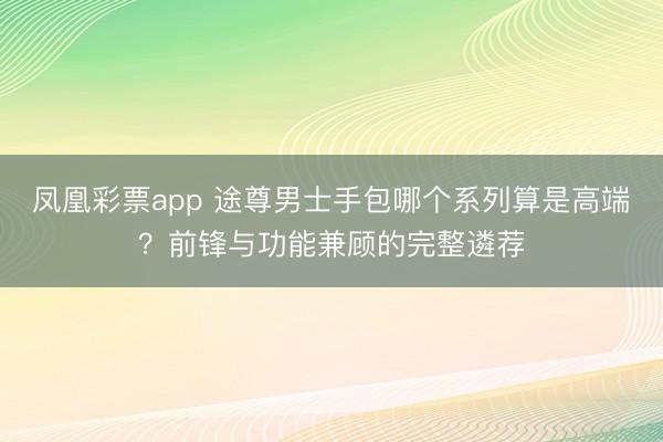 凤凰彩票app 途尊男士手包哪个系列算是高端？前锋与功能兼顾的完整遴荐