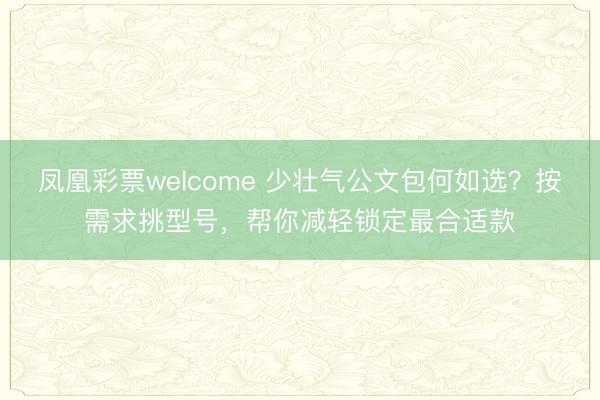 凤凰彩票welcome 少壮气公文包何如选？按需求挑型号，帮你减轻锁定最合适款