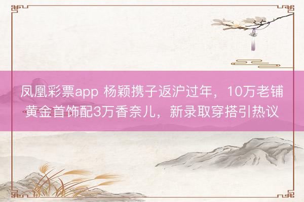 凤凰彩票app 杨颖携子返沪过年，10万老铺黄金首饰配3万香奈儿，新录取穿搭引热议