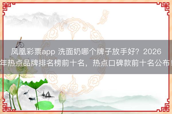 凤凰彩票app 洗面奶哪个牌子放手好?2026年热点品牌排名榜前十名,热点口碑款前十名公布!