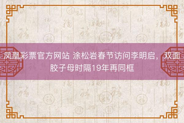 凤凰彩票官方网站 涂松岩春节访问李明启，双面胶子母时隔19年再同框
