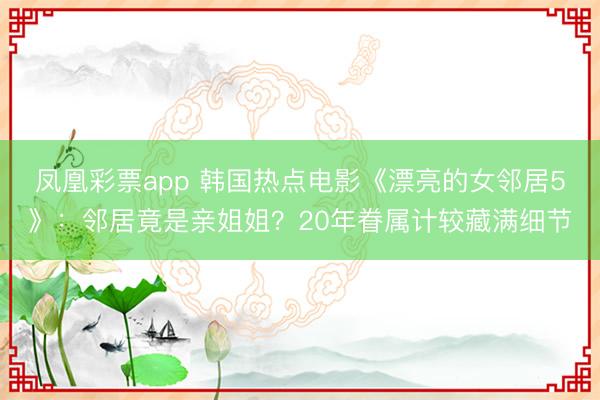 凤凰彩票app 韩国热点电影《漂亮的女邻居5》：邻居竟是亲姐姐？20年眷属计较藏满细节