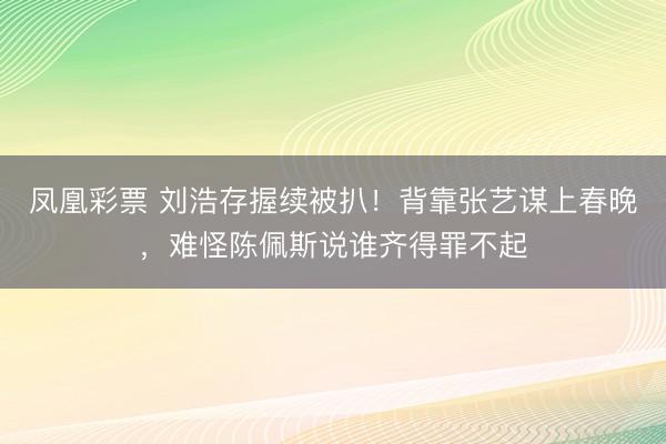 凤凰彩票 刘浩存握续被扒！背靠张艺谋上春晚，难怪陈佩斯说谁齐得罪不起