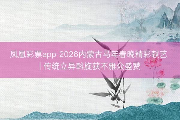 凤凰彩票app 2026内蒙古马年春晚精彩献艺 | 传统立异斡旋获不雅众盛赞