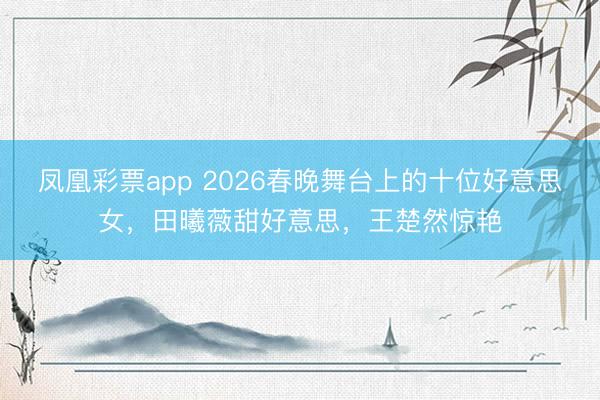 凤凰彩票app 2026春晚舞台上的十位好意思女，田曦薇甜好意思，王楚然惊艳