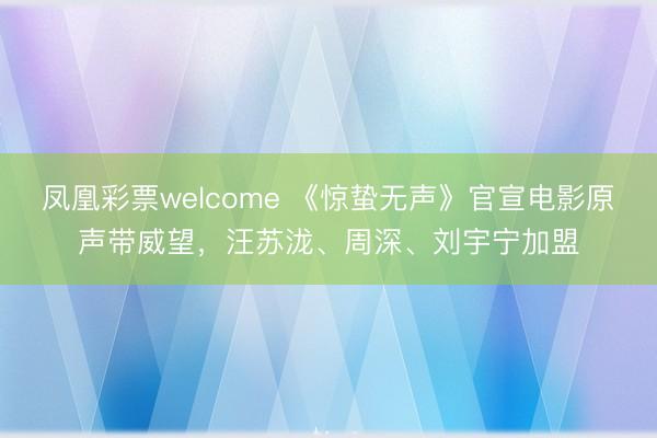 凤凰彩票welcome 《惊蛰无声》官宣电影原声带威望，汪苏泷、周深、刘宇宁加盟