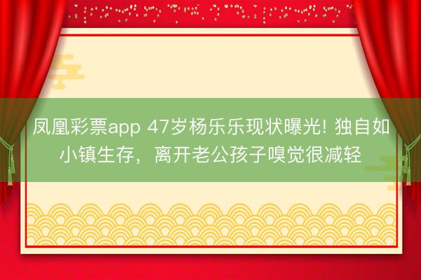 凤凰彩票app 47岁杨乐乐现状曝光! 独自如小镇生存，离开老公孩子嗅觉很减轻