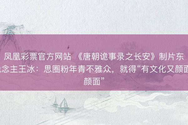 凤凰彩票官方网站 《唐朝诡事录之长安》制片东说念主王冰：思圈粉年青不雅众，就得“有文化又颜面”