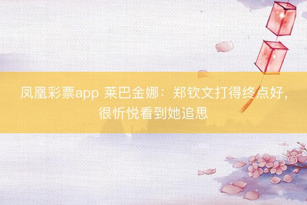 凤凰彩票app 莱巴金娜：郑钦文打得终点好，很忻悦看到她追思