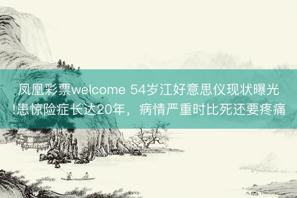 凤凰彩票welcome 54岁江好意思仪现状曝光!患惊险症长达20年，病情严重时比死还要疼痛