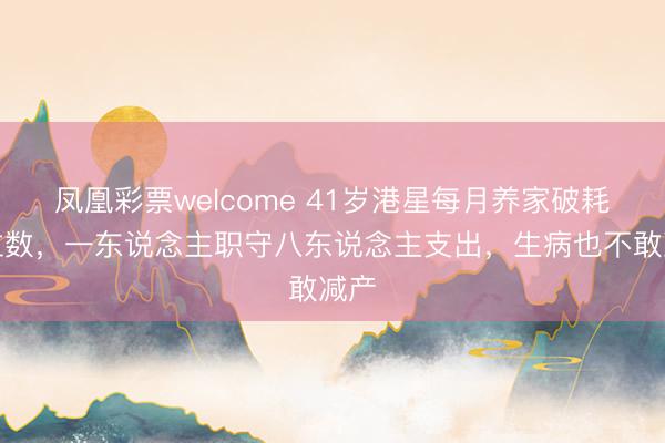 凤凰彩票welcome 41岁港星每月养家破耗六位数，一东说念主职守八东说念主支出，生病也不敢减产