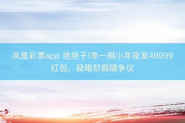 凤凰彩票app 绝绝子!李一桐小年夜发49999红包，疑暗怼假唱争议