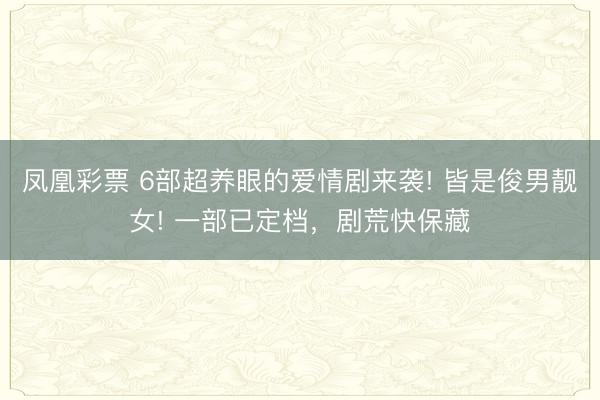 凤凰彩票 6部超养眼的爱情剧来袭! 皆是俊男靓女! 一部已定档，剧荒快保藏