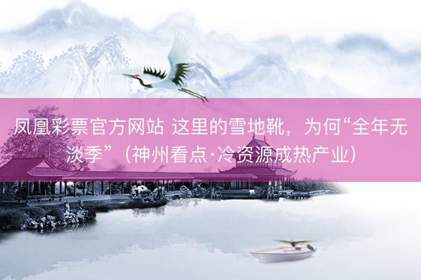 凤凰彩票官方网站 这里的雪地靴，为何“全年无淡季”（神州看点·冷资源成热产业）