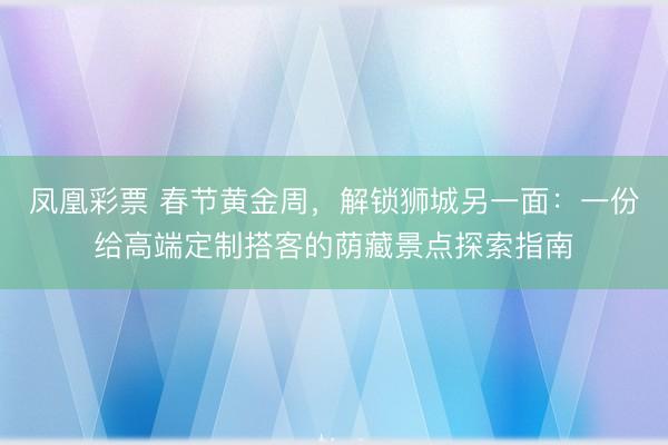 凤凰彩票 春节黄金周，解锁狮城另一面：一份给高端定制搭客的荫藏景点探索指南