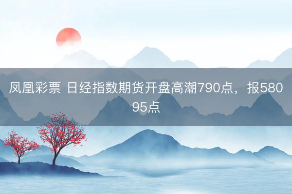 凤凰彩票 日经指数期货开盘高潮790点，报58095点