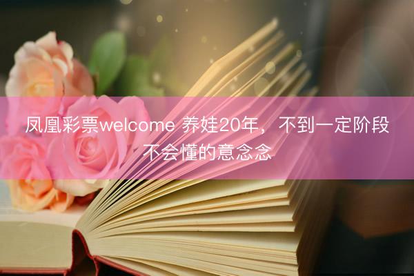 凤凰彩票welcome 养娃20年，不到一定阶段不会懂的意念念