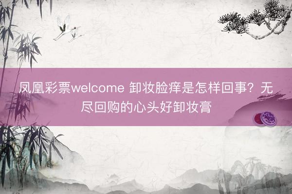 凤凰彩票welcome 卸妆脸痒是怎样回事？无尽回购的心头好卸妆膏