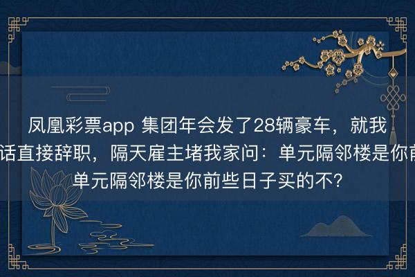 凤凰彩票app 集团年会发了28辆豪车，就我没分到。我没谈话直接辞职，隔天雇主堵我家问：单元隔邻楼是你前些日子买的不？