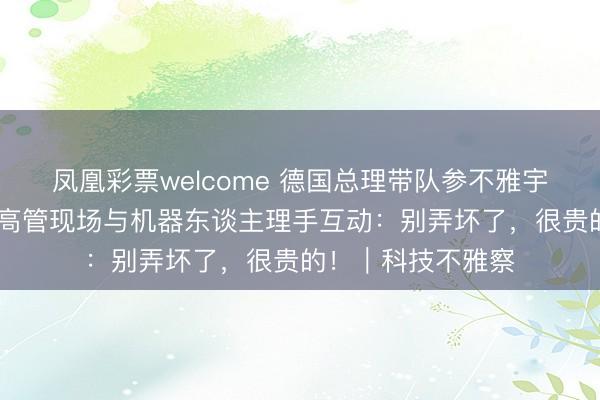 凤凰彩票welcome 德国总理带队参不雅宇树科技 多名德企高管现场与机器东谈主理手互动：别弄坏了，很贵的！｜科技不雅察