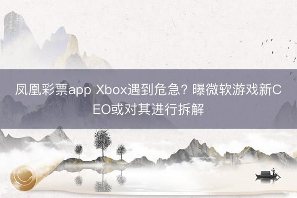 凤凰彩票app Xbox遇到危急? 曝微软游戏新CEO或对其进行拆解