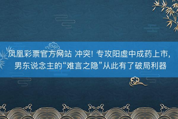 凤凰彩票官方网站 冲突! 专攻阳虚中成药上市, 男东说念主的“难言之隐”从此有了破局利器