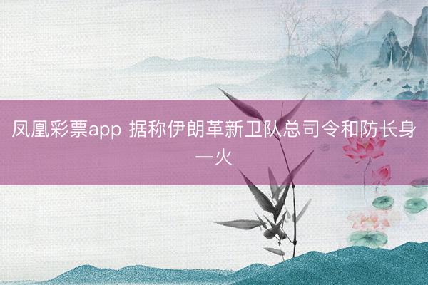 凤凰彩票app 据称伊朗革新卫队总司令和防长身一火