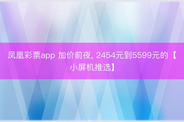 凤凰彩票app 加价前夜， 2454元到5599元的【小屏机推选】