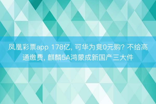 凤凰彩票app 178亿， 可华为竟0元购? 不给高通缴费， 麒麟5A鸿蒙成新国产三大件