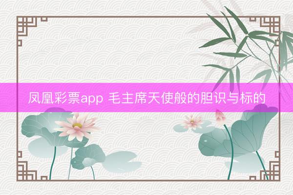 凤凰彩票app 毛主席天使般的胆识与标的