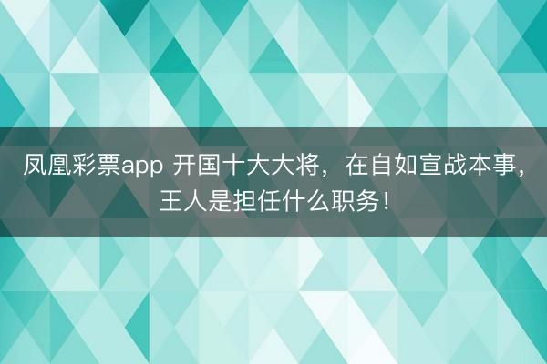 凤凰彩票app 开国十大大将，在自如宣战本事，王人是担任什么职务！