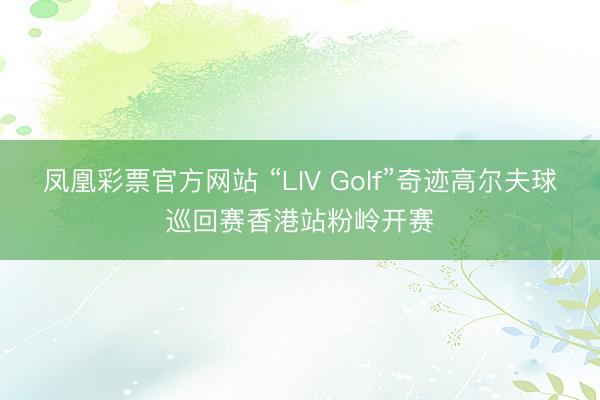 凤凰彩票官方网站 “LIV Golf”奇迹高尔夫球巡回赛香港站粉岭开赛