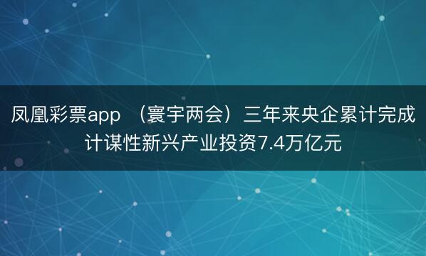 凤凰彩票app （寰宇两会）三年来央企累计完成计谋性新兴产业投资7.4万亿元