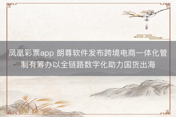 凤凰彩票app 朗尊软件发布跨境电商一体化管制有筹办以全链路数字化助力国货出海