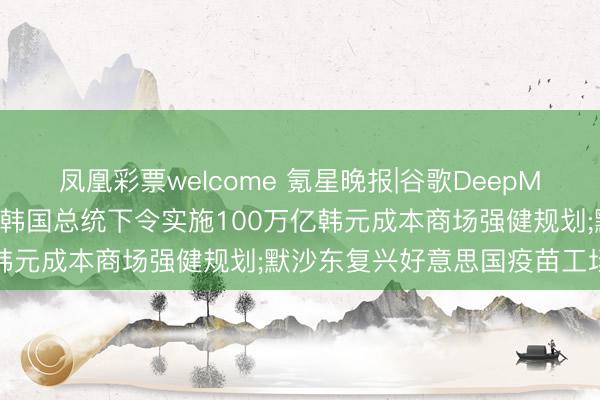 凤凰彩票welcome 氪星晚报|谷歌DeepMind向千问团队抛橄榄枝;韩国总统下令实施100万亿韩元成本商场强健规划;默沙东复兴好意思国疫苗工场裁人