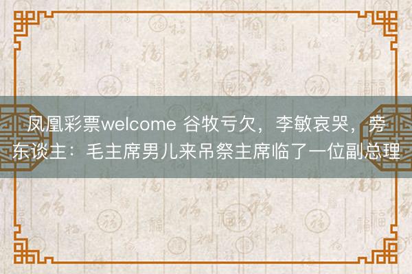 凤凰彩票welcome 谷牧亏欠，李敏哀哭，旁东谈主：毛主席男儿来吊祭主席临了一位副总理