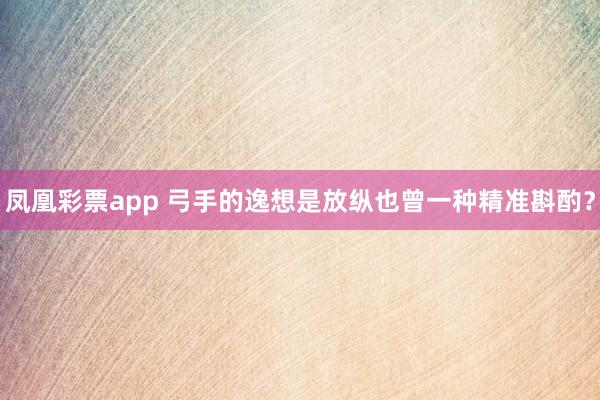 凤凰彩票app 弓手的逸想是放纵也曾一种精准斟酌？