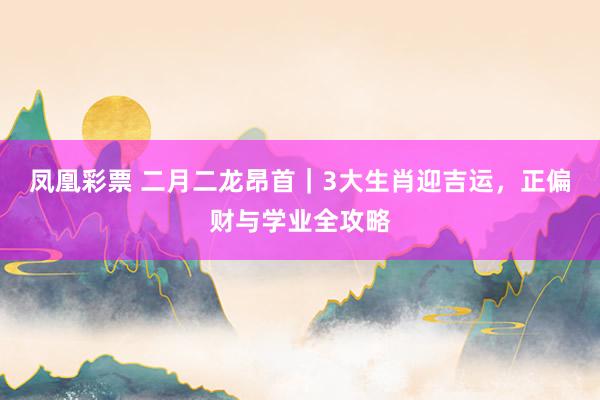 凤凰彩票 二月二龙昂首｜3大生肖迎吉运，正偏财与学业全攻略