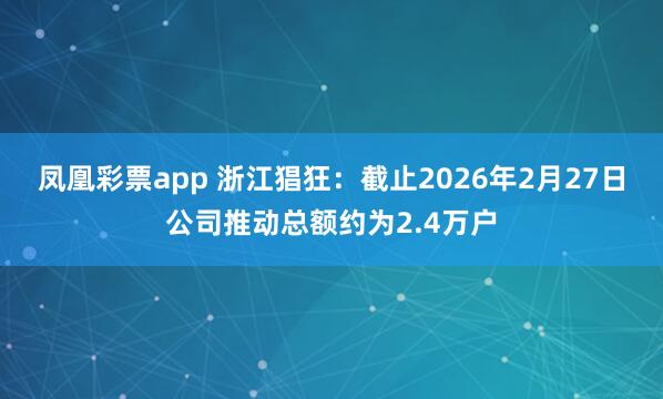 凤凰彩票app 浙江猖狂：截止2026年2月27日公司推动总额约为2.4万户