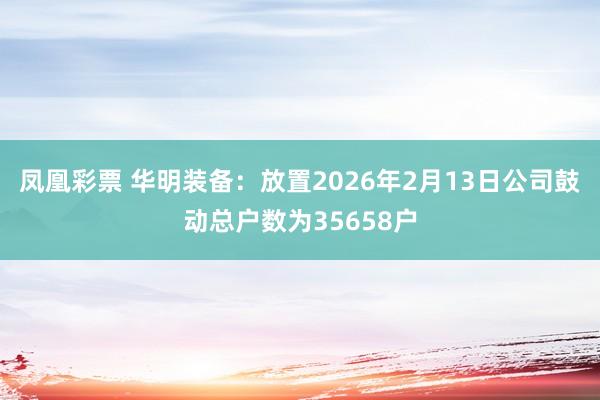 凤凰彩票 华明装备：放置2026年2月13日公司鼓动总户数为35658户