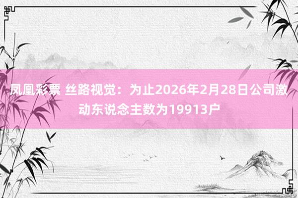凤凰彩票 丝路视觉：为止2026年2月28日公司激动东说念主数为19913户