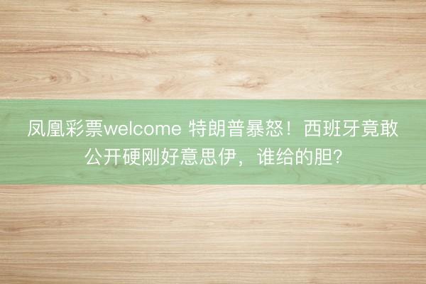 凤凰彩票welcome 特朗普暴怒！西班牙竟敢公开硬刚好意思伊，谁给的胆？