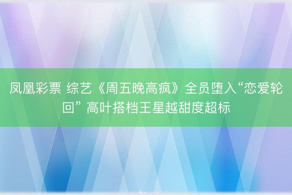 凤凰彩票 综艺《周五晚高疯》全员堕入“恋爱轮回” 高叶搭档王星越甜度超标