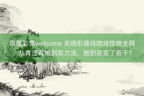 凤凰彩票welcome 关晓彤操场吻戏惊艳全网，从青涩青娥到实力派，她到底变了若干?