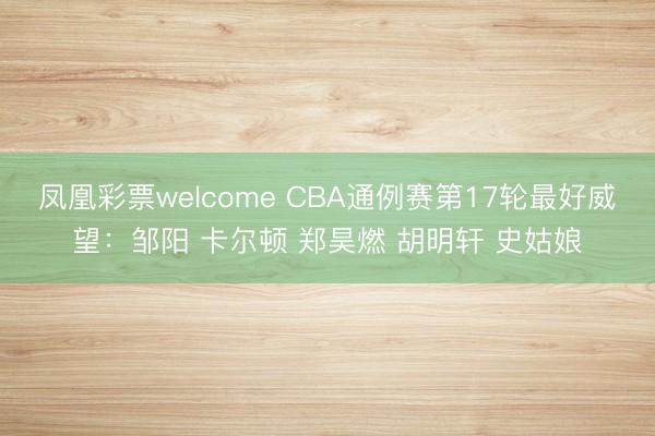 凤凰彩票welcome CBA通例赛第17轮最好威望：邹阳 卡尔顿 郑昊燃 胡明轩 史姑娘